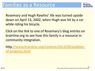 Rosemary and Hugh Rawlins’ life was turned upside
down on April 13, 2002, when Hugh was hit by a car
while riding his bicycle.
Click on the link to one of Rosemary’s blog entries on
brainline.org to see how this family is a resource in
community integration.
http://www.brainline.org/content/2013/09/pebbles-
of-progress.html
Families as a Resource
20
2014 West Virginia TBI Waiver Program direct care staff annual training
 