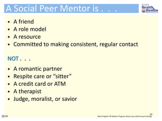 • A friend
• A role model
• A resource
• Committed to making consistent, regular contact
NOT . . .
• A romantic partner
• Respite care or “sitter”
• A credit card or ATM
• A therapist
• Judge, moralist, or savior
A Social Peer Mentor is . . .
22
2014 West Virginia TBI Waiver Program direct care staff annual training
 