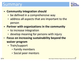 • Community integration should
• be defined in a comprehensive way
• address all aspects that are important to the
person
• Partner with organizations in the community
• to increase integration
• develop meaning for persons with injury
• Focus on increasing sustainability beyond the
waiver program
• Train/support
• Family members
• Social peer mentors
Summary
23
2014 West Virginia TBI Waiver Program direct care staff annual training
 