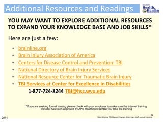 Additional Resources and Readings
YOU MAY WANT TO EXPLORE ADDITIONAL RESOURCES
TO EXPAND YOUR KNOWLEDGE BASE AND JOB SKILLS*
Here are just a few:
• brainline.org
• Brain Injury Association of America
• Centers for Disease Control and Prevention: TBI
• National Directory of Brain Injury Services
• National Resource Center for Traumatic Brain Injury
• TBI Services at Center for Excellence in Disabilities
1-877-724-8244 TBI@hsc.wvu.edu
24
2014 West Virginia TBI Waiver Program direct care staff annual training
*If you are seeking formal training please check with your employer to make sure the internet training
provider has been approved by APS Healthcare before you take the training
 