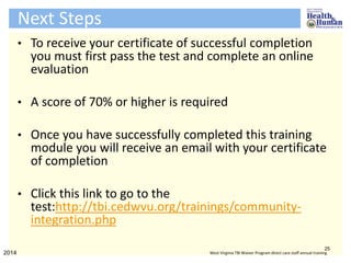 Next Steps
• To receive your certificate of successful completion
you must first pass the test and complete an online
evaluation
• A score of 70% or higher is required
• Once you have successfully completed this training
module you will receive an email with your certificate
of completion
• Click this link to go to the
test:http://tbi.cedwvu.org/trainings/community-
integration.php
25
2014 West Virginia TBI Waiver Program direct care staff annual training
 