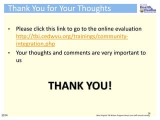 Thank You for Your Thoughts
• Please click this link to go to the online evaluation
http://tbi.cedwvu.org/trainings/community-
integration.php
• Your thoughts and comments are very important to
us
THANK YOU!
26
2014 West Virginia TBI Waiver Program direct care staff annual training
 
