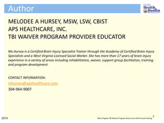Author
MELODEE A HURSEY, MSW, LSW, CBIST
APS HEALTHCARE, INC.
TBI WAIVER PROGRAM PROVIDER EDUCATOR
Ms Hursey is a Certified Brain Injury Specialist Trainer through the Academy of Certified Brain Injury
Specialists and a West Virginia Licensed Social Worker. She has more than 17 years of brain injury
experience in a variety of areas including rehabilitation, waiver, support group facilitation, training,
and program development.
CONTACT INFORMATION:
mhursey@apshealthcare.com
304-964-9007
2
2014 West Virginia TBI Waiver Program direct care staff annual training
 