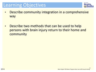 Learning Objectives
• Describe community integration in a comprehensive
way
• Describe two methods that can be used to help
persons with brain injury return to their home and
community
3
2014 West Virginia TBI Waiver Program direct care staff annual training
 