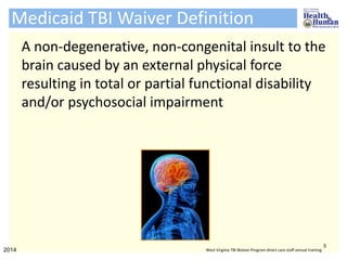 Medicaid TBI Waiver Definition
A non-degenerative, non-congenital insult to the
brain caused by an external physical force
resulting in total or partial functional disability
and/or psychosocial impairment
5
2014 West Virginia TBI Waiver Program direct care staff annual training
 
