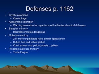 Defenses p. 1162 Cryptic coloration Camouflage  Aposematic coloration Warning coloration for organisms with effective chemical defenses Batesian mimicry Harmless imitates dangerous Mullerian mimicry 2 or more unpalatable have similar appearance Cukoo bee and yellow jacket Coral snakes and yellow jackets…yellow  Predators also use mimicry Turtle tongue 
