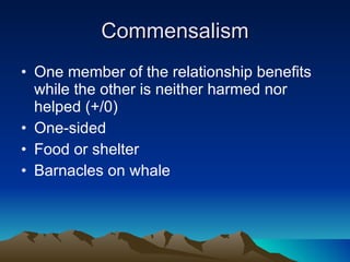 Commensalism One member of the relationship benefits while the other is neither harmed nor helped (+/0) One-sided Food or shelter Barnacles on whale 