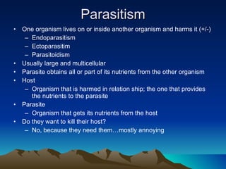 Parasitism One organism lives on or inside another organism and harms it (+/-) Endoparasitism Ectoparasitim Parasitoidism Usually large and multicellular Parasite obtains all or part of its nutrients from the other organism Host Organism that is harmed in relation ship; the one that provides the nutrients to the parasite Parasite Organism that gets its nutrients from the host Do they want to kill their host? No, because they need them…mostly annoying 