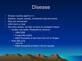 Disease Disease causing agents (+/-) Bacteria, viruses, protists, sometimes fungi and prions Most are microscopic Inflict harm on host Not many studies, but they do have an ecological impact Sudden oak death:  Phytophthora ramorum  1994-2004 Fungus-like protist killed thousands of oak trees from CA to Oregon West Nile virus 1999-2003 Killed thousands of birds in US as it spread 