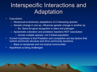 Interspecific Interactions and Adaptation Coevolution Reciprocal evolutionary adaptations of 2 interacting species Genetic change in one sp. influences genetic change in another sp. Ex. Gene-for-gene recognition in plant and pathogen Aposematic coloration and predators reactions NOT coevolution Across multiple species, not 2 linked population Current hypothesis is that Predation and competition are key factors that control community structure and drive community dynamics Base on temperate and not tropical communities Hypothesis is being challenged 