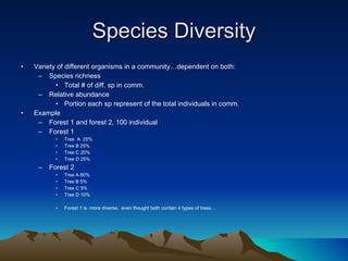 Species Diversity Variety of different organisms in a community…dependent on both: Species richness Total # of diff. sp in comm. Relative abundance Portion each sp represent of the total individuals in comm. Example Forest 1 and forest 2, 100 individual Forest 1 Tree  A  25% Tree B 25% Tree C 25% Tree D 25% Forest 2 Tree A 80% Tree B 5% Tree C 5% Tree D 10% Forest 1 is  more diverse,  even thought both contain 4 types of trees… 