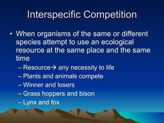 Interspecific Competition When organisms of the same or different species attempt to use an ecological resource at the same place and the same time Resource   any necessity to life Plants and animals compete Winner and losers Grass hoppers and bison Lynx and fox 