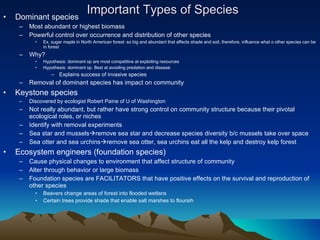 Important Types of Species Dominant species Most abundant or highest biomass Powerful control over occurrence and distribution of other species Ex, sugar maple in North American forest: so big and abundant that affects shade and soil, therefore, influence what o other species can be in forest Why? Hypothesis: dominant sp are most competitive at exploiting resources Hypothesis: dominant sp. Best at avoiding predation and disease Explains success of invasive species Removal of dominant species has impact on community Keystone species Discovered by ecologist Robert Paine of U of Washington Not really abundant, but rather have strong control on community structure because their pivotal ecological roles, or niches Identify with removal experiments Sea star and mussels  remove sea star and decrease species diversity b/c mussels take over space Sea otter and sea urchins  remove sea otter, sea urchins eat all the kelp and destroy kelp forest Ecosystem engineers (foundation species) Cause physical changes to environment that affect structure of community Alter through behavior or large biomass Foundation species are FACILITATORS that have positive effects on the survival and reproduction of other species Beavers change areas of forest into flooded wetlans Certain trees provide shade that enable salt marshes to floursih 