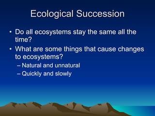 Ecological Succession Do all ecosystems stay the same all the time? What are some things that cause changes to ecosystems? Natural and unnatural Quickly and slowly 