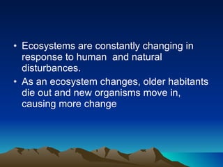 Ecosystems are constantly changing in response to human  and natural disturbances.  As an ecosystem changes, older habitants die out and new organisms move in, causing more change 