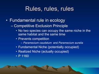 Rules, rules, rules Fundamental rule in ecology Competitive Exclusion Principle No two species can occupy the same niche in the same habitat and the same time Prevents competition Paramecium caudatum  and  Paramecium aurelia Fundamental Niche (potentially occupied) Realized Niche (actually occupied) P 1160 