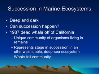 Succession in Marine Ecosystems Deep and dark Can succession happen? 1987 dead whale off of California Unique community of organisms living in remains Represents stage in succession in an otherwise stable, deep-sea ecosystem Whale-fall community 