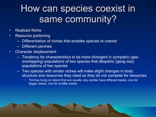 How can species coexist in same community? Realized Niche Resource portioning Differentiation of niches that enables species to coexist Different perches Character displacement Tendency for characteristics to be more divergent in sympatric (geo overlapping) populations of two species that allopatric (geog sep) populations of two species Two species with similar niches will make slight changes in body structure and resources they need so they do not compete for resources Finches living on island that are usually very similar have different beaks, one for bigger seeds, one for smaller seeds 