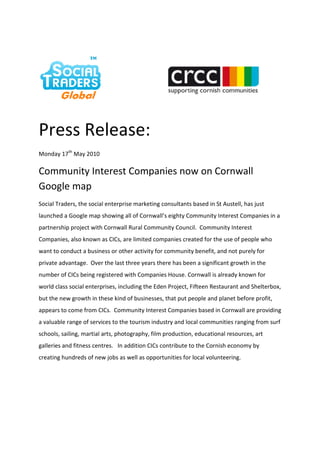 Press Release:
Monday 17th May 2010

Community Interest Companies now on Cornwall
Google map
Social Traders, the social enterprise marketing consultants based in St Austell, has just
launched a Google map showing all of Cornwall’s eighty Community Interest Companies in a
partnership project with Cornwall Rural Community Council. Community Interest
Companies, also known as CICs, are limited companies created for the use of people who
want to conduct a business or other activity for community benefit, and not purely for
private advantage. Over the last three years there has been a significant growth in the
number of CICs being registered with Companies House. Cornwall is already known for
world class social enterprises, including the Eden Project, Fifteen Restaurant and Shelterbox,
but the new growth in these kind of businesses, that put people and planet before profit,
appears to come from CICs. Community Interest Companies based in Cornwall are providing
a valuable range of services to the tourism industry and local communities ranging from surf
schools, sailing, martial arts, photography, film production, educational resources, art
galleries and fitness centres. In addition CICs contribute to the Cornish economy by
creating hundreds of new jobs as well as opportunities for local volunteering.
 