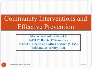 Mohammad Aslam Shaiekh
MPH 3rd Batch (1st Semester)
School of Health and Allied Science (SHAS)
Pokhara University (P.U)
Community Interventions and
Effective Prevention
7/6/20181 Aslam Aman_MPH_3rd_Batch
 