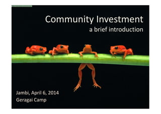 Community Investment 
a brief introduction 
Jambi, April 6, 2014 
Geragai Camp 
 