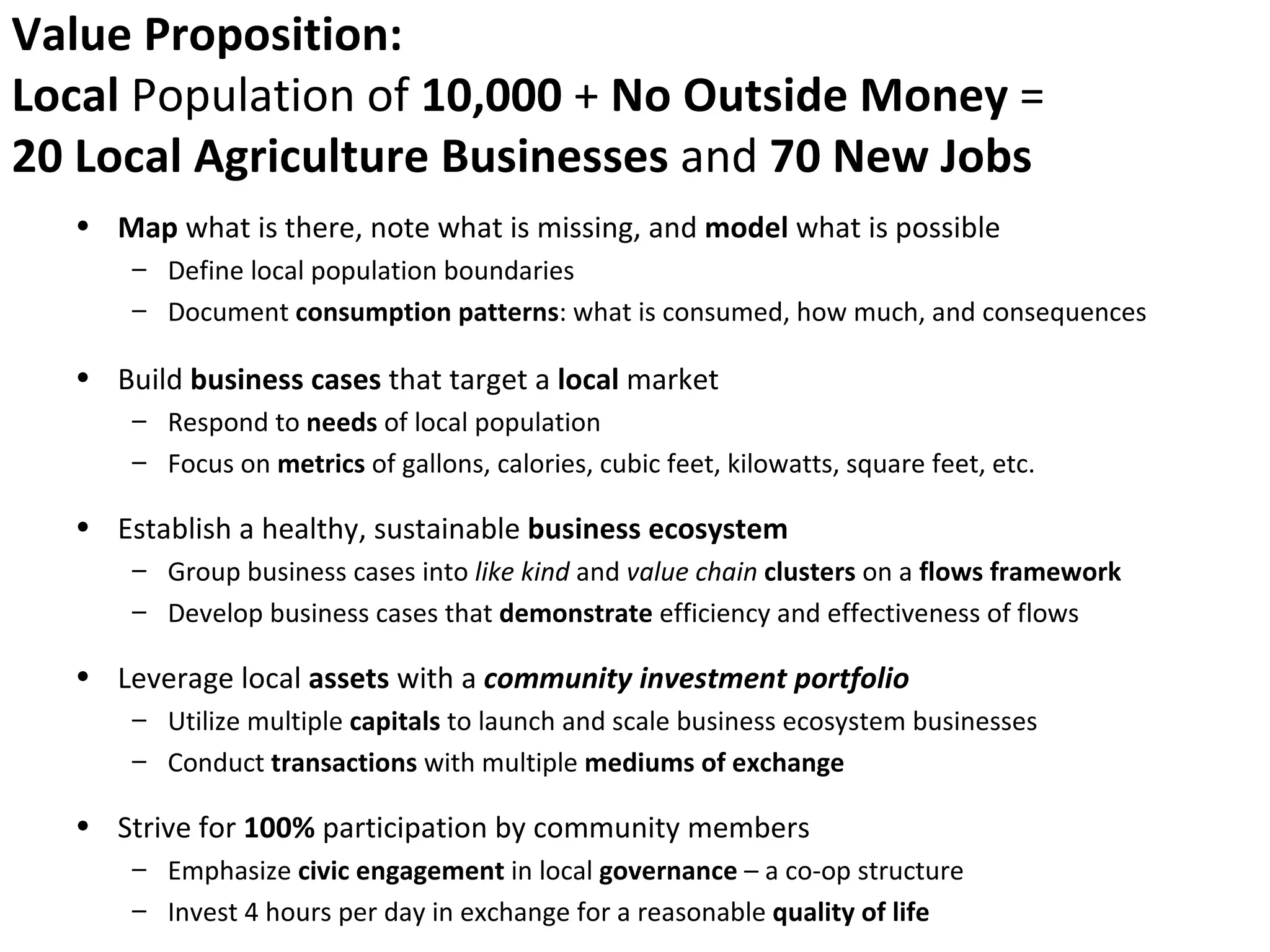 Value Proposition:
Local Population of 10,000 + No Outside Money =
20 Local Agriculture Businesses and 70 New Jobs
  • Map what is there, note what is missing, and model what is possible
      – Define local population boundaries
      – Document consumption patterns: what is consumed, how much, and consequences

  • Build business cases that target a local market
      – Respond to needs of local population
      – Focus on metrics of gallons, calories, cubic feet, kilowatts, square feet, etc.

  • Establish a healthy, sustainable business ecosystem
      – Group business cases into like kind and value chain clusters on a flows framework
      – Develop business cases that demonstrate efficiency and effectiveness of flows

  • Leverage local assets with a community investment portfolio
      – Utilize multiple capitals to launch and scale business ecosystem businesses
      – Conduct transactions with multiple mediums of exchange

  • Strive for 100% participation by community members
      – Emphasize civic engagement in local governance – a co-op structure
      – Invest 4 hours per day in exchange for a reasonable quality of life
 