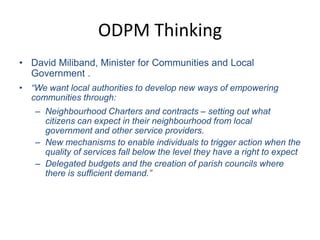 ODPM ThinkingDavid Miliband, Minister for Communities and Local Government .“We want local authorities to develop new ways of empowering communities through: Neighbourhood Charters and contracts – setting out what citizens can expect in their neighbourhood from local government and other service providers. New mechanisms to enable individuals to trigger action when the quality of services fall below the level they have a right to expectDelegated budgets and the creation of parish councils where there is sufficient demand.”