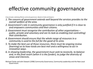 effective community governance6 key principles underlying effective community governance. (Based on Clarke and Stewart.):1. The concern of government extends well beyond the services provides to the overall welfare of the area.2. Government’s role in community governance is only justified if it is close to and empowers communities and their citizens.3. Government must recognise the contribution of other organisations – public, private and voluntary and see its task as enabling (not controlling) that contribution.4. Government should ensure that the whole range of resources in a community is used to the full for the good of its area.5. To make the best use of those resources, there must be ongoing review (learning) as to how needs are best met and a willingness to act in innovative ways.6. In showing leadership, the government must seek to reconcile, to balance and, in the final resort (when it is the funder), to judge the diversity of views and interests.Michael Clarke and John Stewart (1998) Community Governance, Community Leadership and the New Local Government