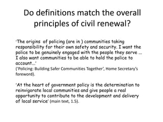 Some definitions - 1‘1. Joint working between agencies and the 	public to reduce crime and improve community safety... People and community organisations working together with the police, local authorities and others to achieve a common goal.2. Community influence over the actions of agencies... and holding them to account.3. Understanding of public/ community needs... to enable an organisation to interact with and understand community needs and reflect these 	in the delivery of services.’                             (HO Crime Group strategy exercise, core)