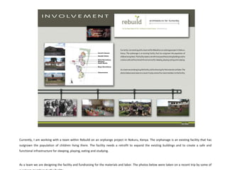 Currently, I am working with a team within Rebuild on an orphange project in Nokuru, Kenya. The orphanage is an existing facility that has outgrown the population of children living there. The facility needs a retrofit to expand the existing buildings and to create a safe and functional infrastructure for sleeping, playing, eating and studying.  As a team we are designing the facility and fundraising for the materials and labor. The photos below were taken on a recent trip by some of our team members to the facility.  