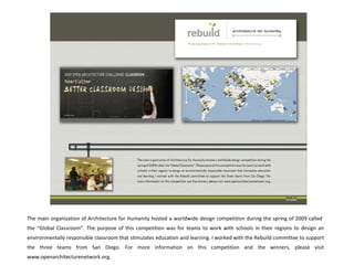 The main organization of Architecture for Humanity hosted a worldwide design competition during the spring of 2009 called  the “Global Classroom”. The purpose of this competition was for teams to work with schools in their regions to design an environmentally responsible classroom that stimulates education and learning. I worked with the Rebuild committee to support the three teams from San Diego. For more information on this competition and the winners, please visit www.openarchitecturenetwork.org.  