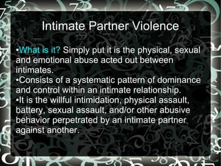 Intimate Partner Violence
●What is it? Simply put it is the physical, sexual
and emotional abuse acted out between
intimates.
●Consists of a systematic pattern of dominance
and control within an intimate relationship.
●It is the willful intimidation, physical assault,
battery, sexual assault, and/or other abusive
behavior perpetrated by an intimate partner
against another.
 