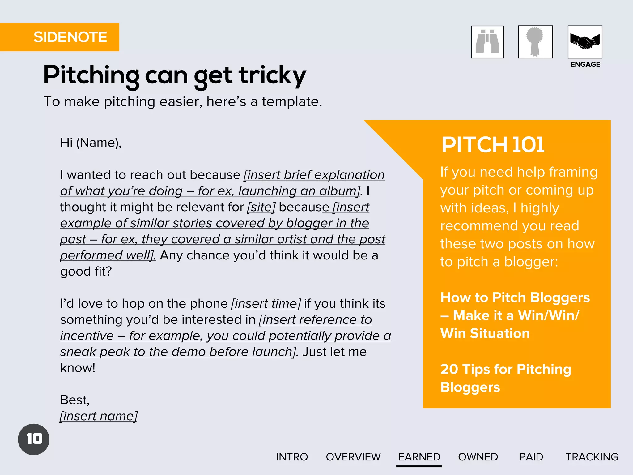 SIDENOTE
ENGAGE

Pitching can get tricky
To make pitching easier, here’s a template.
Hi (Name),

PITCH 101

I wanted to reach out because [insert brief explanation
of what you’re doing – for ex, launching an album]. I
thought it might be relevant for [site] because [insert
example of similar stories covered by blogger in the
past – for ex, they covered a similar artist and the post
performed well]. Any chance you’d think it would be a
good ﬁt?

If you need help framing
your pitch or coming up
with ideas, I highly
recommend you read
these two posts on how
to pitch a blogger:

I’d love to hop on the phone [insert time] if you think its
something you’d be interested in [insert reference to
incentive – for example, you could potentially provide a
sneak peak to the demo before launch]. Just let me
know!

How to Pitch Bloggers
– Make it a Win/Win/
Win Situation

Best,
[insert name]

20 Tips for Pitching
Bloggers

10
INTRO

OVERVIEW

EARNED

OWNED

PAID

TRACKING

 