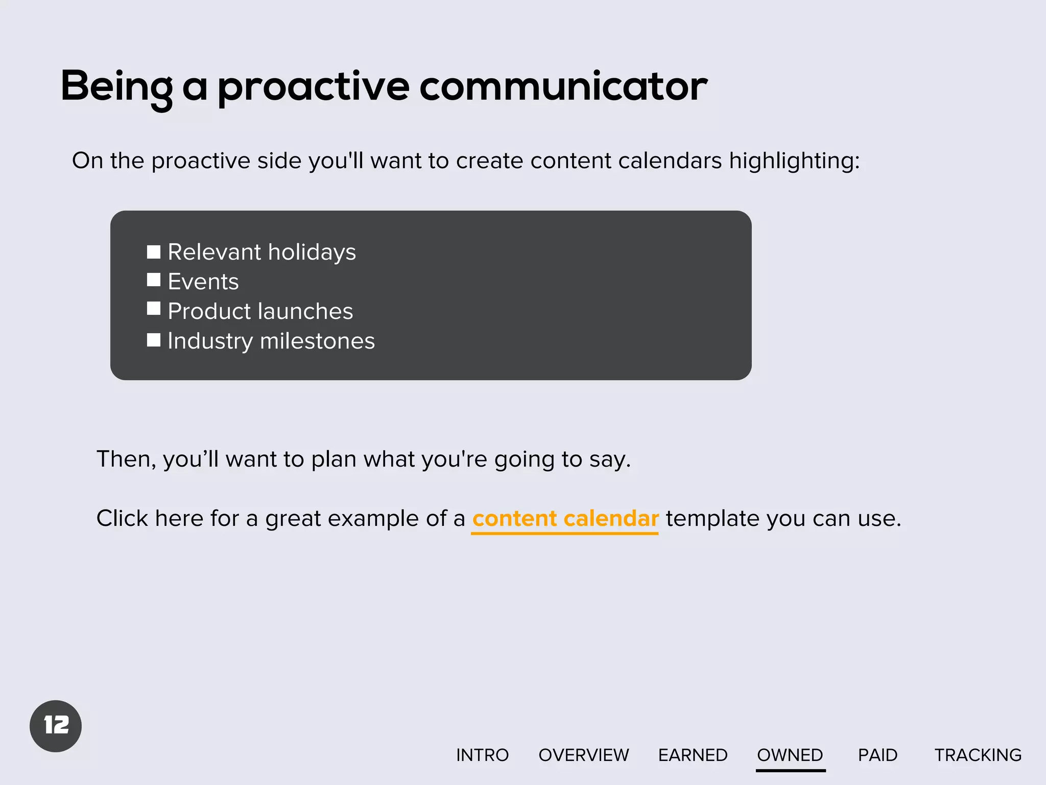 Being a proactive communicator
On the proactive side you'll want to create content calendars highlighting:

Relevant holidays
Events
Product launches
Industry milestones

Then, you’ll want to plan what you're going to say.
Click here for a great example of a content calendar template you can use.

12
INTRO

OVERVIEW

EARNED

OWNED

PAID

TRACKING

 