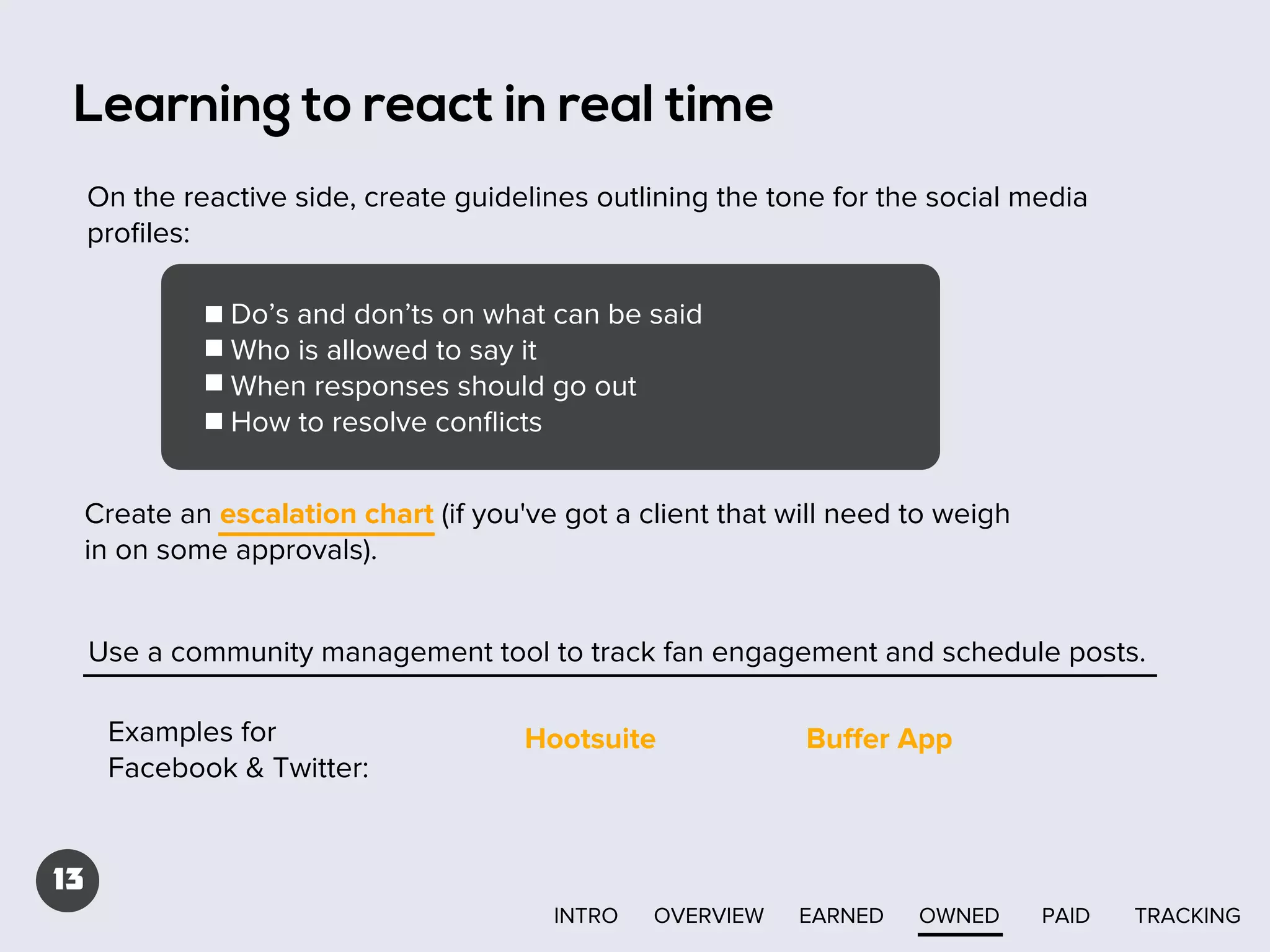 Learning to react in real time
On the reactive side, create guidelines outlining the tone for the social media
proﬁles:
Do’s and don’ts on what can be said
Who is allowed to say it
When responses should go out
How to resolve conﬂicts
Create an escalation chart (if you've got a client that will need to weigh
in on some approvals).
Use a community management tool to track fan engagement and schedule posts.
Examples for
Facebook & Twitter:

Hootsuite

Buﬀer App

13
INTRO

OVERVIEW

EARNED

OWNED

PAID

TRACKING

 