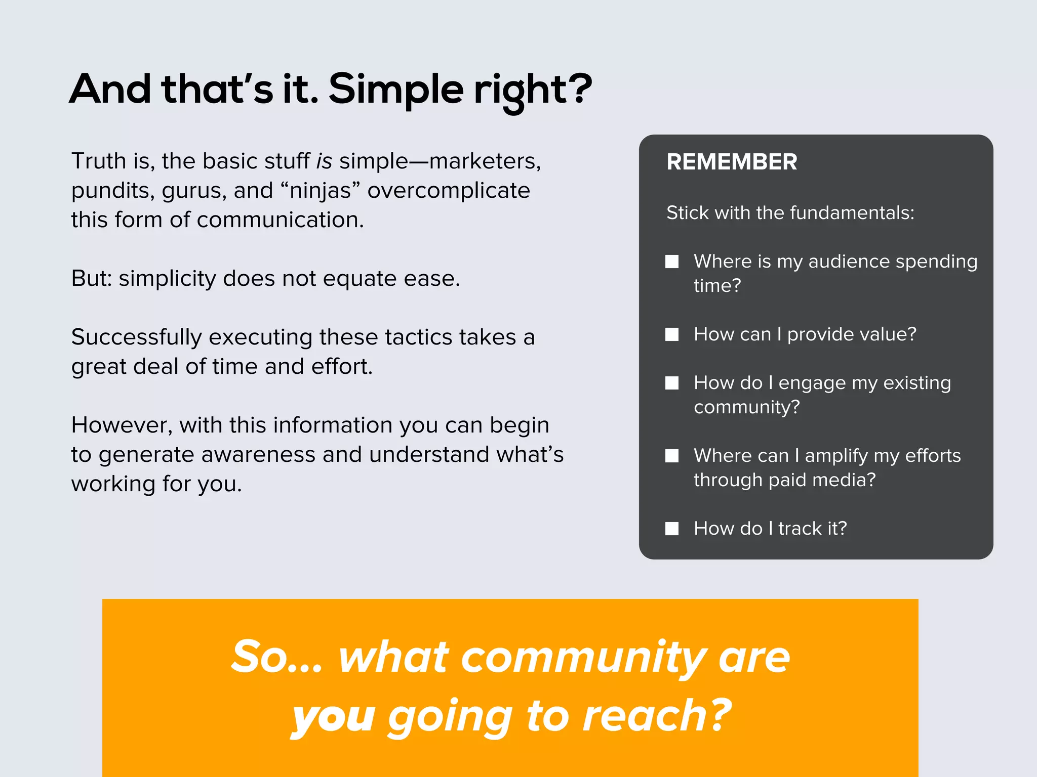 And that’s it. Simple right?
Truth is, the basic stuﬀ is simple—marketers,
pundits, gurus, and “ninjas” overcomplicate
this form of communication.
But: simplicity does not equate ease.
Successfully executing these tactics takes a
great deal of time and eﬀort.
However, with this information you can begin
to generate awareness and understand what’s
working for you.

REMEMBER
Stick with the fundamentals:
Where is my audience spending
time?
How can I provide value?
How do I engage my existing
community?
Where can I amplify my eﬀorts
through paid media?
How do I track it?

So… what community are
you going to reach?

 