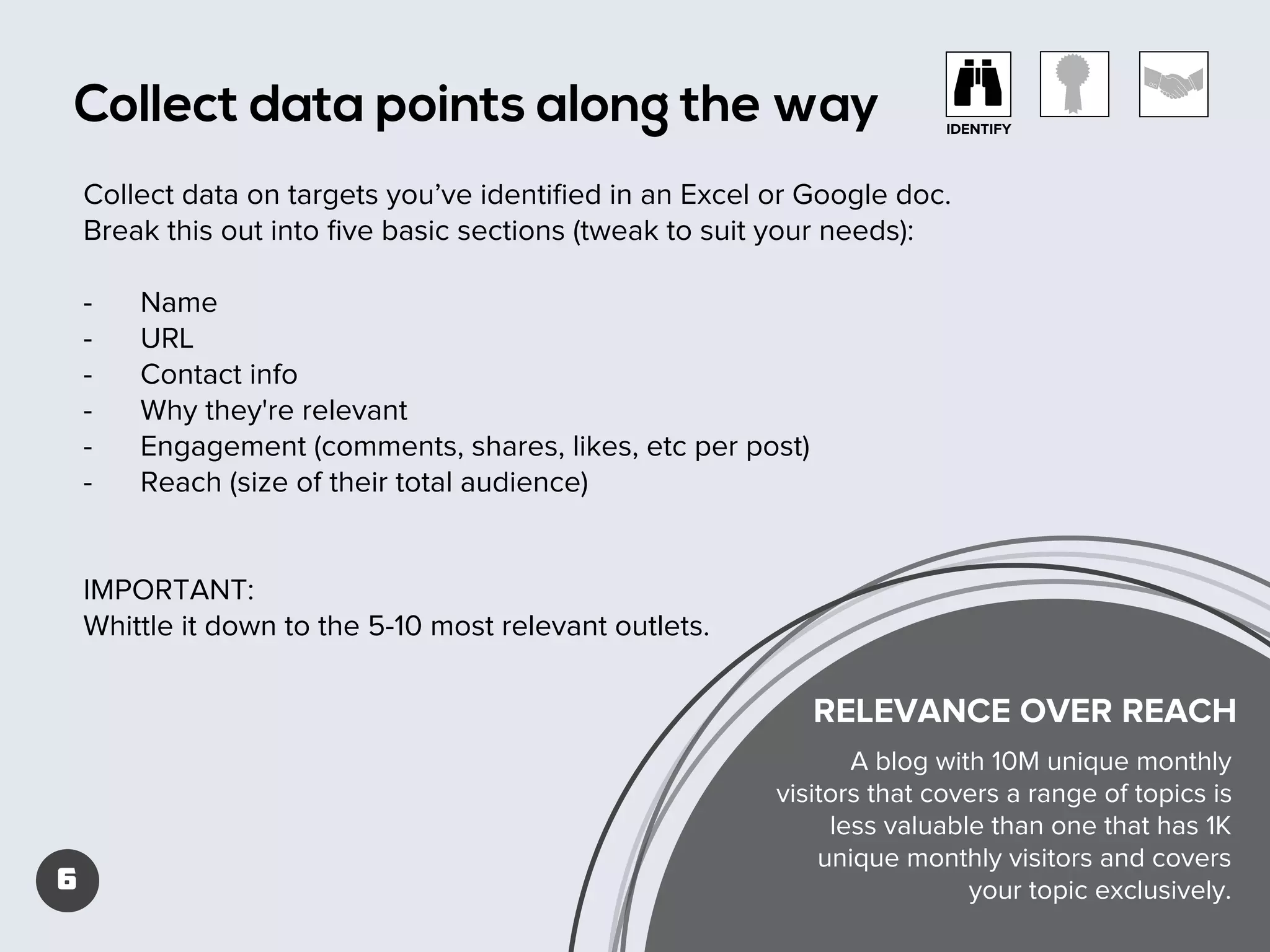 Collect data points along the way

IDENTIFY

Collect data on targets you’ve identiﬁed in an Excel or Google doc.
Break this out into ﬁve basic sections (tweak to suit your needs):
-

Name
URL
Contact info
Why they're relevant
Engagement (comments, shares, likes, etc per post)
Reach (size of their total audience)

IMPORTANT:
Whittle it down to the 5-10 most relevant outlets.

RELEVANCE OVER REACH

6

A blog with 10M unique monthly
visitors that covers a range of topics is
less valuable than one that has 1K
unique monthly visitors and covers
your topic exclusively.

 