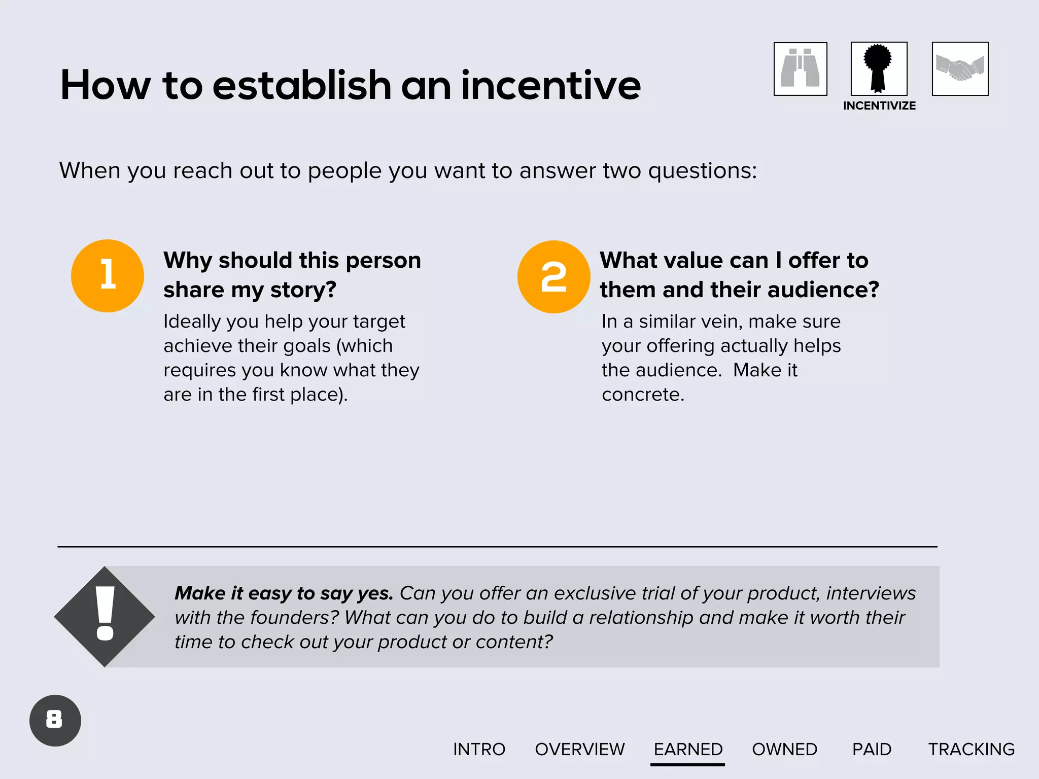 How to establish an incentive

INCENTIVIZE

When you reach out to people you want to answer two questions:

1

Why should this person
share my story?

2

Ideally you help your target
achieve their goals (which
requires you know what they
are in the ﬁrst place).

!

What value can I oﬀer to
them and their audience?
In a similar vein, make sure
your oﬀering actually helps
the audience. Make it
concrete.

Make it easy to say yes. Can you oﬀer an exclusive trial of your product, interviews
with the founders? What can you do to build a relationship and make it worth their
time to check out your product or content?

8
INTRO

OVERVIEW

EARNED

OWNED

PAID

TRACKING

 