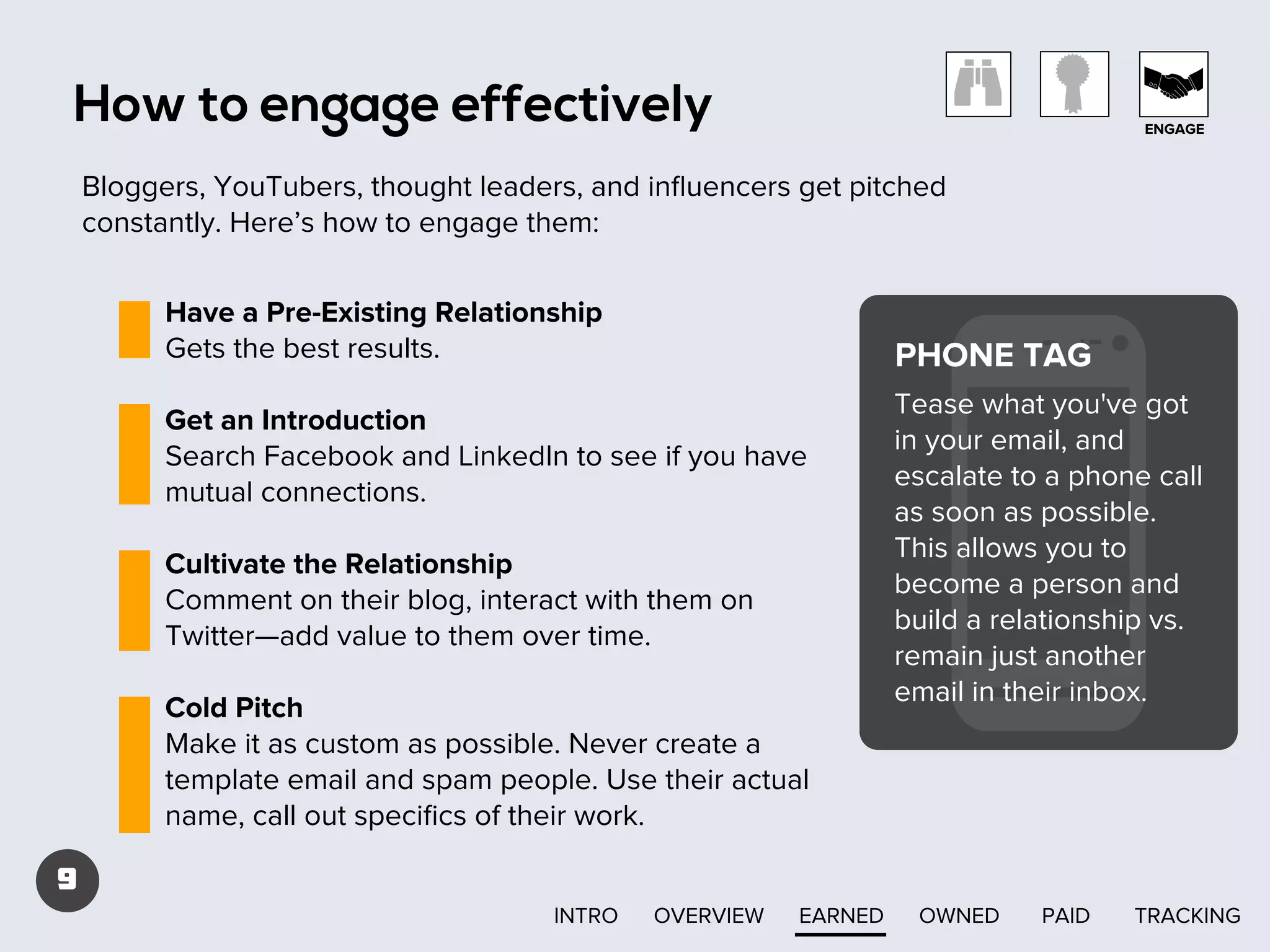 How to engage effectively

ENGAGE

Bloggers, YouTubers, thought leaders, and inﬂuencers get pitched
constantly. Here’s how to engage them:
Have a Pre-Existing Relationship
Gets the best results.

PHONE TAG

Get an Introduction
Search Facebook and LinkedIn to see if you have
mutual connections.
Cultivate the Relationship
Comment on their blog, interact with them on
Twitter—add value to them over time.
Cold Pitch
Make it as custom as possible. Never create a
template email and spam people. Use their actual
name, call out speciﬁcs of their work.

Tease what you've got
in your email, and
escalate to a phone call
as soon as possible.
This allows you to
become a person and
build a relationship vs.
remain just another
email in their inbox.

9
INTRO

OVERVIEW

EARNED

OWNED

PAID

TRACKING

 
