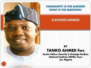 ‘COMMUNITY IS THE ANSWER’:
WHAT IS THE QUESTION?
A KEYNOTE ADDRESS
BY
TANKO AHMED fwc
Senior Fellow (Security & Strategic Studies)
National Institute (NIPSS), Kuru
Jos, Nigeria
1
 