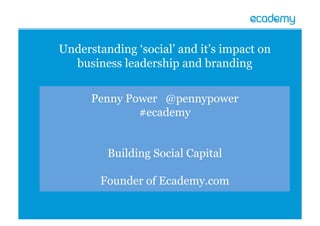 Penny Power @pennypower
#ecademy
Building Social Capital
Founder of Ecademy.com
Understanding ‘social’ and it’s impact on
business leadership and branding
 