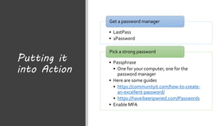 Putting it
into Action
• LastPass
• 1Password
Get a password manager
• Passphrase
• One for your computer, one for the
password manager
• Here are some guides
• https://communityit.com/how-to-create-
an-excellent-password/
• https://haveibeenpwned.com/Passwords
• Enable MFA
Pick a strong password
 