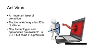 AntiVirus
• An important layer of
protection
• Traditional AV may miss 50%
of attacks
• New technologies and
approaches are available, in
EDR, but come at a premium
This Photo by Unknown Author is licensed under CC BY-SA-NC
 