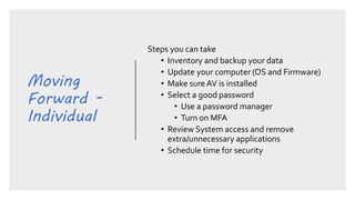 Moving
Forward -
Individual
Steps you can take
• Inventory and backup your data
• Update your computer (OS and Firmware)
• Make sure AV is installed
• Select a good password
• Use a password manager
• Turn on MFA
• Review System access and remove
extra/unnecessary applications
• Schedule time for security
 