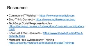 Resources
• Community IT Webinar – https://www.communityit.com
• Stop Think Connect – https://www.stopthinkconnect.org
• TechSoup Covid Response bundle -
https://techsoup.course.tc/catalog/track/coronavirus-mitigation-
track
• KnowBe4 Free Resources - https://www.knowbe4.com/free-it-
security-tools
• Microsoft Free Cybersecurity Training -
https://security.microsoft.com/attackSimulatorTrainings
 
