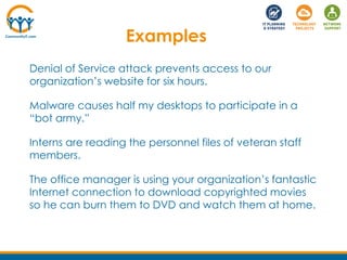 Denial of Service attack prevents access to our
organization’s website for six hours.
Malware causes half my desktops to participate in a
“bot army.”
Interns are reading the personnel files of veteran staff
members.
The office manager is using your organization’s fantastic
Internet connection to download copyrighted movies
so he can burn them to DVD and watch them at home.
Examples
 