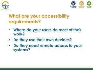• Where do your users do most of their
work?
• Do they use their own devices?
• Do they need remote access to your
systems?
What are your accessibility
requirements?
 