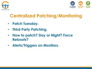 • Patch Tuesday.
• Third Party Patching.
• How to patch? Day or Night? Force
Reboots?
• Alerts/Triggers on Monitors.
Centralized Patching/Monitoring
 