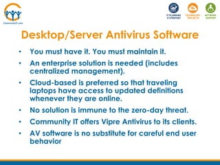 • You must have it. You must maintain it.
• An enterprise solution is needed (includes
centralized management).
• Cloud-based is preferred so that traveling
laptops have access to updated definitions
whenever they are online.
• No solution is immune to the zero-day threat.
• Community IT offers Vipre Antivirus to its clients.
• AV software is no substitute for careful end user
behavior
Desktop/Server Antivirus Software
 