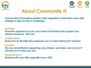 About Community IT
Community IT Innovators partners with nonprofits to help them solve their
strategic & day-to-day IT challenges.
Strategic
Proactive approach so you can make IT decisions that support your
mission and grow with you
Collaborative
Team of over 40 staff who empower you to make informed IT choices
Invested
We are committed to supporting your mission, and take care of your IT
network as if it were our own
Nonprofit focus
Worked with over 900 nonprofits since 1993
 